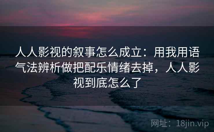 人人影视的叙事怎么成立：用我用语气法辨析做把配乐情绪去掉，人人影视到底怎么了
