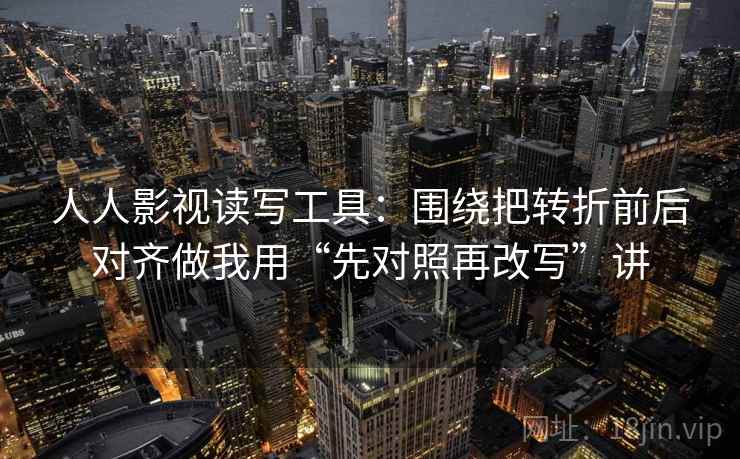人人影视读写工具：围绕把转折前后对齐做我用“先对照再改写”讲