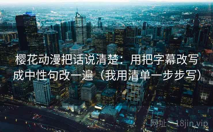 樱花动漫把话说清楚：用把字幕改写成中性句改一遍（我用清单一步步写）